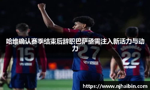 哈维确认赛季结束后辞职巴萨亟需注入新活力与动力